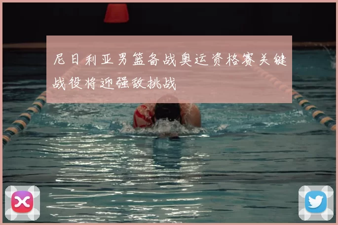 尼日利亚男篮备战奥运资格赛关键战役将迎强敌挑战