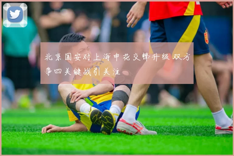 北京国安对上海申花交锋升级 双方争四关键战引关注