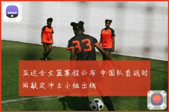 亚运会女篮赛程公布 中国队首战时间敲定冲击小组出线