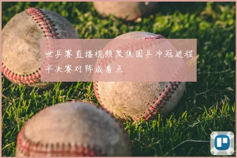 世乒赛直播视频聚焦国乒冲冠进程半决赛对阵成看点