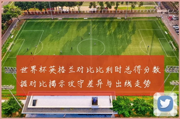 世界杯英格兰对比比利时总得分数据对比揭示攻守差异与出线走势