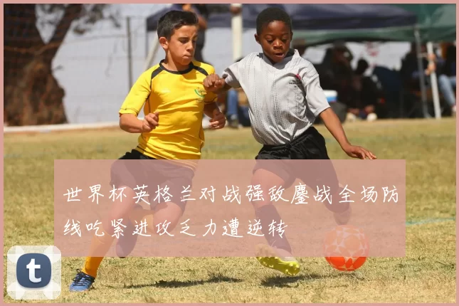 世界杯英格兰对战强敌鏖战全场防线吃紧进攻乏力遭逆转
