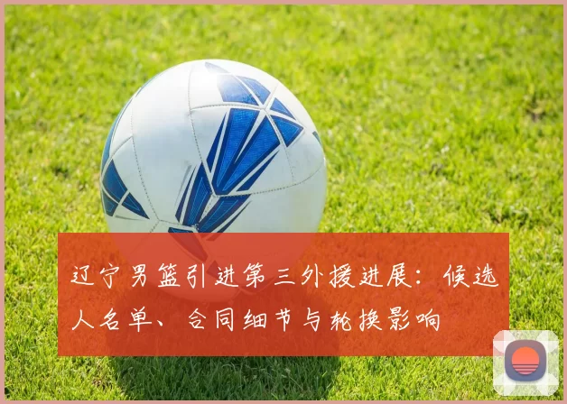 辽宁男篮引进第三外援进展：候选人名单、合同细节与轮换影响