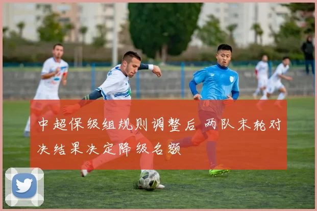 中超保级组规则调整后 两队末轮对决结果决定降级名额