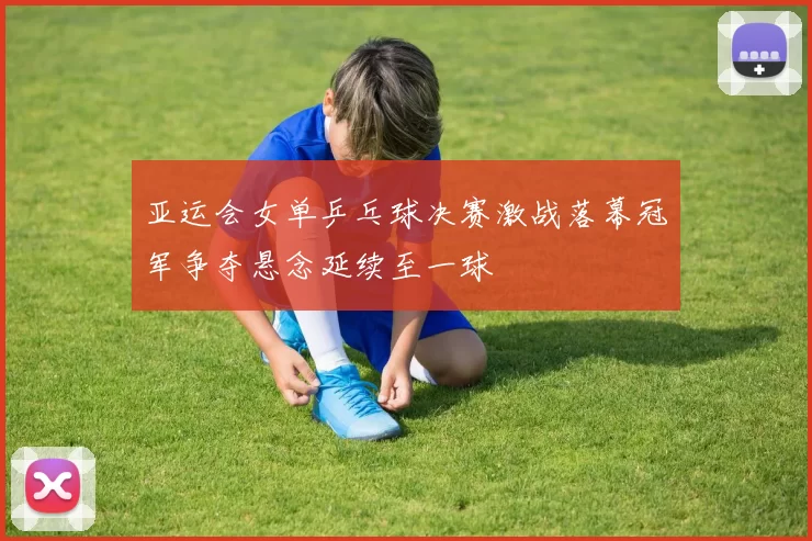 亚运会女单乒乓球决赛激战落幕冠军争夺悬念延续至一球