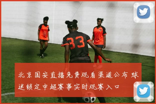 北京国安直播免费观看渠道公布 球迷锁定中超赛事实时观赛入口