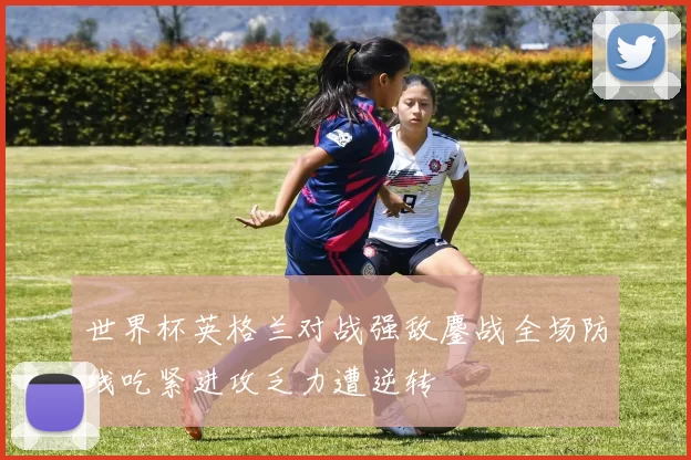 世界杯英格兰对战强敌鏖战全场防线吃紧进攻乏力遭逆转