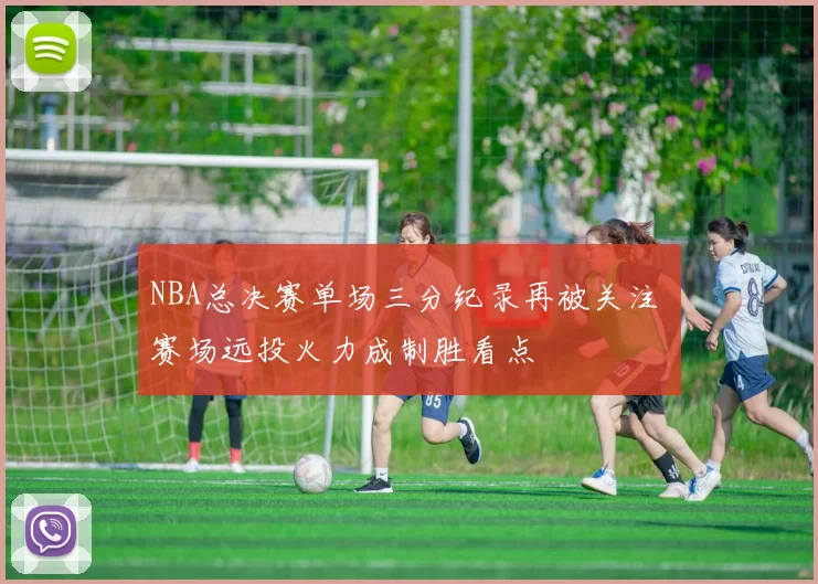 NBA总决赛单场三分纪录再被关注 赛场远投火力成制胜看点