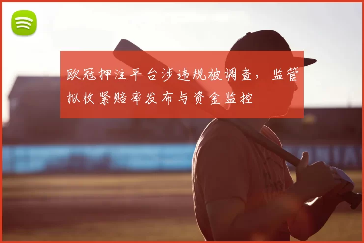 欧冠押注平台涉违规被调查，监管拟收紧赔率发布与资金监控