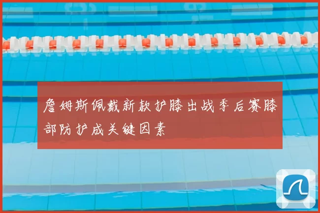 詹姆斯佩戴新款护膝出战季后赛膝部防护成关键因素