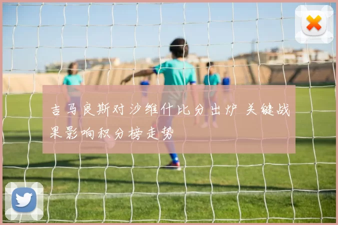 吉马良斯对沙维什比分出炉 关键战果影响积分榜走势