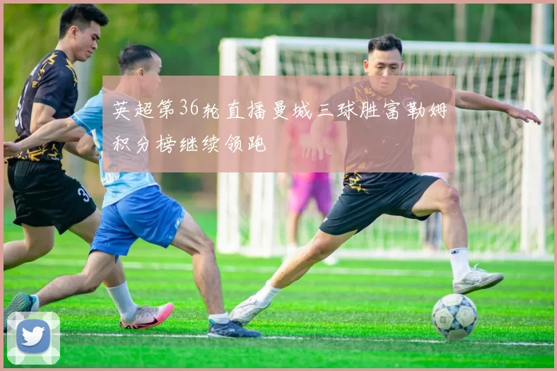 英超第36轮直播曼城三球胜富勒姆积分榜继续领跑