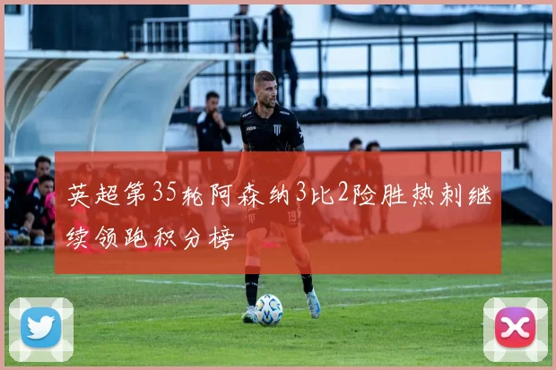 英超第35轮阿森纳3比2险胜热刺继续领跑积分榜