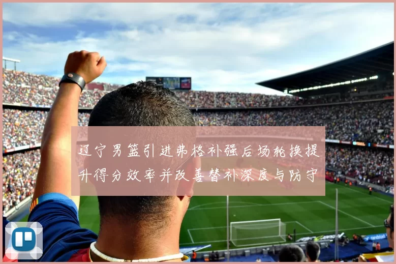 辽宁男篮引进弗格补强后场轮换提升得分效率并改善替补深度与防守稳定性