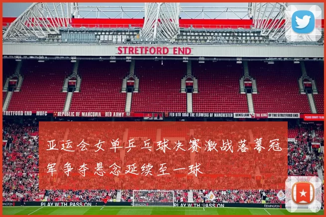 亚运会女单乒乓球决赛激战落幕冠军争夺悬念延续至一球