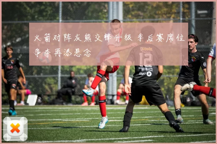 火箭对阵灰熊交锋升级 季后赛席位争夺再添悬念