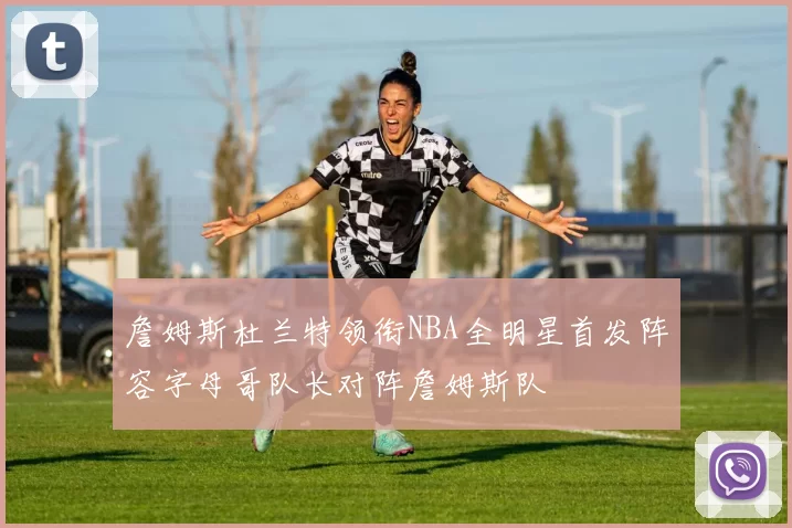 詹姆斯杜兰特领衔NBA全明星首发阵容字母哥队长对阵詹姆斯队