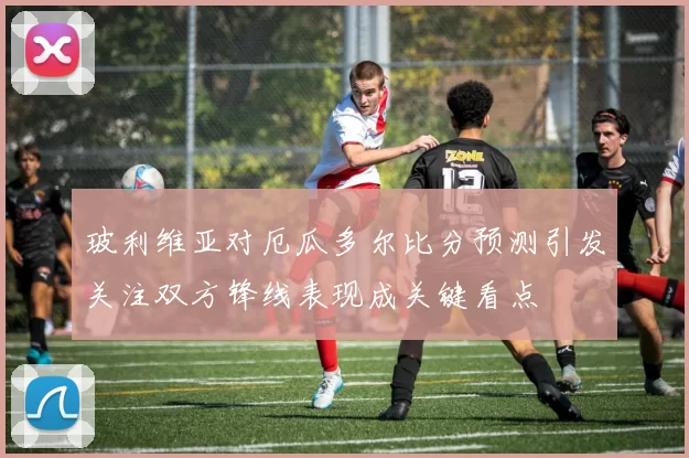 玻利维亚对厄瓜多尔比分预测引发关注双方锋线表现成关键看点