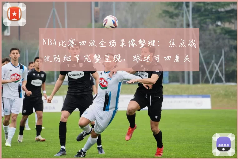 NBA比赛回放全场录像整理：焦点战攻防细节完整呈现，球迷可回看关键回合