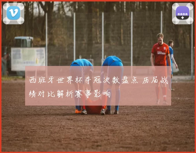 西班牙世界杯夺冠次数盘点 历届战绩对比解析赛事影响