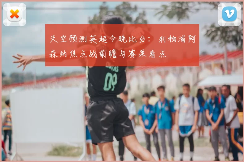天空预测英超今晚比分:利物浦阿森纳焦点战前瞻与赛果看点