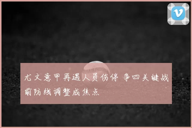 尤文意甲再遇人员伤停 争四关键战前防线调整成焦点