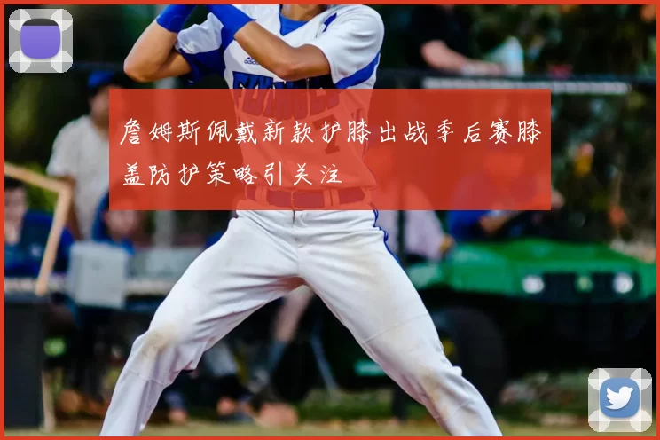 詹姆斯佩戴新款护膝出战季后赛膝盖防护策略引关注