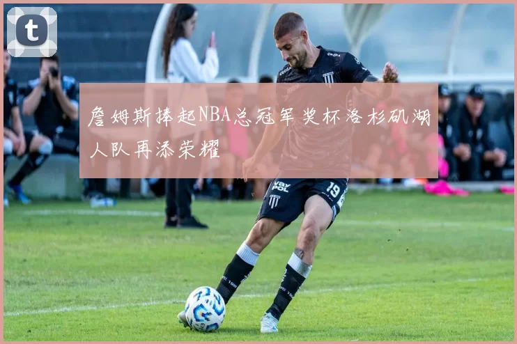 詹姆斯捧起NBA总冠军奖杯洛杉矶湖人队再添荣耀