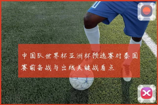 中国队世界杯亚洲杯预选赛对泰国赛前备战与出线关键战看点