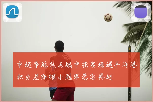 中超争冠焦点战申花客场逼平海港积分差距缩小冠军悬念再起