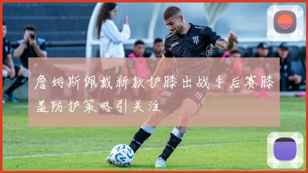 詹姆斯佩戴新款护膝出战季后赛膝盖防护策略引关注