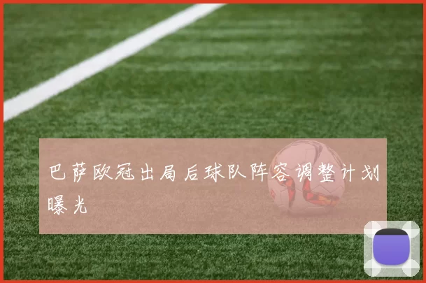 巴萨欧冠出局后球队阵容调整计划曝光