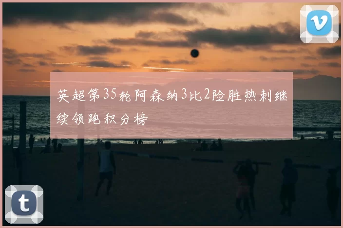 英超第35轮阿森纳3比2险胜热刺继续领跑积分榜