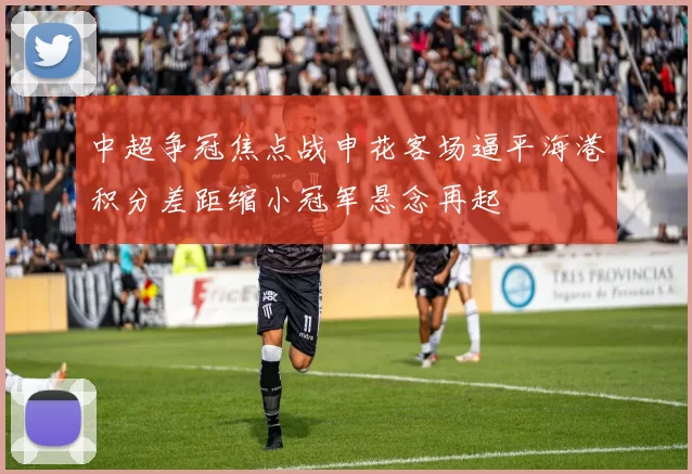 中超争冠焦点战申花客场逼平海港积分差距缩小冠军悬念再起