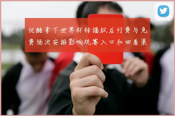 优酷拿下世界杯转播权后付费与免费场次安排影响观赛入口和回看渠道